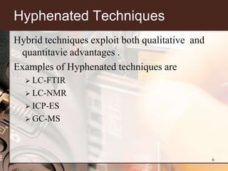 Hyphenated Techniques
Hybrid techniques exploit both qualitative and
 quantitavie advantages .
Examples of Hyphenated techniques are
   LC-FTIR
   LC-NMR
   ICP-ES
   GC-MS




                                                 6
 