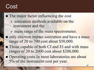 Cost
 The major factor influencing the cost
    ionization methods available on the
    instrument and the
    mass range of the mass spectrometer.
 only electron impact ionization and have a mass
  range of 20 to 700 cost about $50,000.
 Those capable of both CI and EI and with mass
  ranges of 20 to 2000 cost about $200,000.
 Operating costs In most laboratories are about
  5% of the instrument cost per year.
                                               60
 