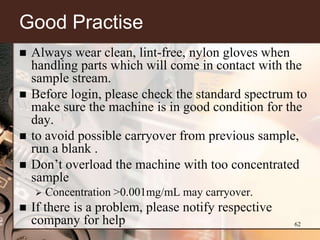 Good Practise
   Always wear clean, lint-free, nylon gloves when
    handling parts which will come in contact with the
    sample stream.
   Before login, please check the standard spectrum to
    make sure the machine is in good condition for the
    day.
   to avoid possible carryover from previous sample,
    run a blank .
   Don’t overload the machine with too concentrated
    sample
       Concentration >0.001mg/mL may carryover.
   If there is a problem, please notify respective
    company for help                                  62
 