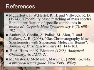 References
   McLafferty, F. W.Hertel, R. H. and Villwock, R. D.
    (1974), "Probability based matching of mass spectra.
    Rapid identification of specific compounds in
    mixtures". Organic Mass Spectrometry 9 (7): 690–
    702
   Amirav, A.Gordin, A. Poliak, M. Alon, T. and
    Fialkov, A. B. (2008), "Gas Chromatography Mass
    Spectrometry with Supersonic Molecular Beams".
    Journal of Mass Spectrometry 43: 141–163.
    R. A. Hites and K. Biemann (1968), Analytical
    Chemistry, 40 ,1217–21.
   McMaster, C.McMaster, Marvin C. (1998). GC/MS:
    a practical user's guide. New York: Wiley.      65
 
