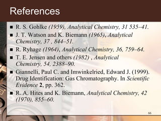 References
   R. S. Gohlke (1959), Analytical Chemistry, 31 535–41.
   J. T. Watson and K. Biemann (1965), Analytical
    Chemistry, 37 , 844–51.
   R. Ryhage (1964), Analytical Chemistry, 36, 759–64.
   T. E. Jensen and others (1982) , Analytical
    Chemistry, 54, 2388–90.
   Giannelli, Paul C. and Imwinkelried, Edward J. (1999).
    Drug Identification: Gas Chromatography. In Scientific
    Evidence 2, pp. 362.
   R. A. Hites and K. Biemann, Analytical Chemistry, 42
    (1970), 855–60.

                                                         66
 