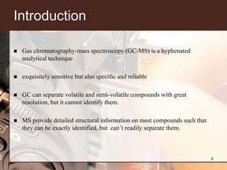 Introduction

   Gas chromatography-mass spectroscopy (GC-MS) is a hyphenated
    analytical technique

   exquisitely sensitive but also specific and reliable

   GC can separate volatile and semi-volatile compounds with great
    resolution, but it cannot identify them.

   MS provide detailed structural information on most compounds such that
    they can be exactly identified, but can’t readily separate them.



                                                                             8
 