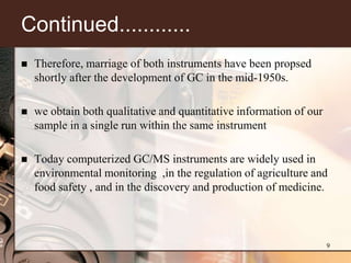 Continued............
   Therefore, marriage of both instruments have been propsed
    shortly after the development of GC in the mid-1950s.

   we obtain both qualitative and quantitative information of our
    sample in a single run within the same instrument

   Today computerized GC/MS instruments are widely used in
    environmental monitoring ,in the regulation of agriculture and
    food safety , and in the discovery and production of medicine.



                                                                     9
 