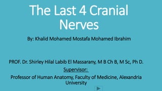 The Last 4 Cranial
Nerves
By: Khalid Mohamed Mostafa Mohamed Ibrahim
PROF. Dr. Shirley Hilal Labib El Massarany, M B Ch B, M Sc, Ph D.
Supervisor:
Professor of Human Anatomy, Faculty of Medicine, Alexandria
University
 