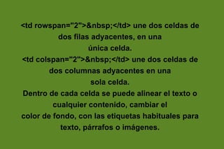 <td rowspan="2">&nbsp;</td> une dos celdas de
           dos filas adyacentes, en una
                    única celda.
<td colspan="2">&nbsp;</td> une dos celdas de
        dos columnas adyacentes en una
                     sola celda.
Dentro de cada celda se puede alinear el texto o
         cualquier contenido, cambiar el
color de fondo, con las etiquetas habituales para
           texto, párrafos o imágenes.
 
