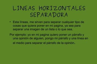 LINEAS HORIZONTALES
         SEPARADORA

    Esta líneas, me sirven para separar cualquier tipo de
    cosas que quiera poner en mi pagina, ya sea para
    separar una imagen de un lista o lo que sea.
Por ejemplo: yo en mi pagina quiero poner un párrafo y
  una opinión de alguien, pongo mi párrafo y una línea en
    el medio para separar el párrafo de la opinión.
 