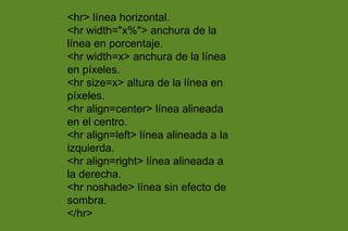 <hr> línea horizontal.
<hr width="x%"> anchura de la
línea en porcentaje.
<hr width=x> anchura de la línea
en píxeles.
<hr size=x> altura de la línea en
píxeles.
<hr align=center> línea alineada
en el centro.
<hr align=left> línea alineada a la
izquierda.
<hr align=right> línea alineada a
la derecha.
<hr noshade> línea sin efecto de
sombra.
</hr>
 
