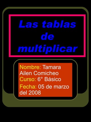 Las tablas de multiplicar Nombre:  Tamara Ailen Comicheo  Curso:  6° Básico Fecha:  05 de marzo del 2008 