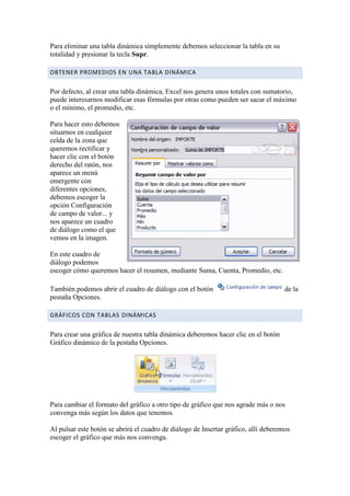 Para eliminar una tabla dinámica simplemente debemos seleccionar la tabla en su
totalidad y presionar la tecla Supr.

OBTENER PROMEDIOS EN UNA TABLA DINÁMICA

Por defecto, al crear una tabla dinámica, Excel nos genera unos totales con sumatorio,
puede interesarnos modificar esas fórmulas por otras como pueden ser sacar el máximo
o el mínimo, el promedio, etc.

Para hacer esto debemos
situarnos en cualquier
celda de la zona que
queremos rectificar y
hacer clic con el botón
derecho del ratón, nos
aparece un menú
emergente con
diferentes opciones,
debemos escoger la
opción Configuración
de campo de valor... y
nos aparece un cuadro
de diálogo como el que
vemos en la imagen.

En este cuadro de
diálogo podemos
escoger cómo queremos hacer el resumen, mediante Suma, Cuenta, Promedio, etc.

También podemos abrir el cuadro de diálogo con el botón                              de la
pestaña Opciones.

GRÁFICOS CON TABLAS DINÁMICAS

Para crear una gráfica de nuestra tabla dinámica deberemos hacer clic en el botón
Gráfico dinámico de la pestaña Opciones.




Para cambiar el formato del gráfico a otro tipo de gráfico que nos agrade más o nos
convenga más según los datos que tenemos.

Al pulsar este botón se abrirá el cuadro de diálogo de Insertar gráfico, allí deberemos
escoger el gráfico que más nos convenga.
 