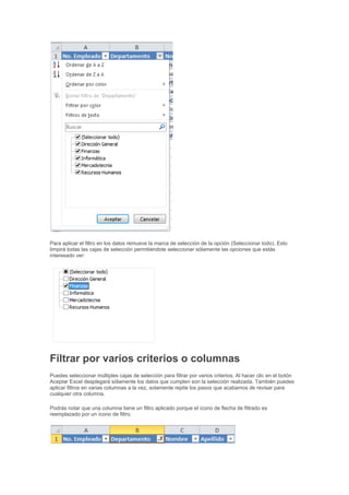 Para aplicar el filtro en los datos remueve la marca de selección de la opción (Seleccionar todo). Esto
limpirá todas las cajas de selección permitiéndote seleccionar sólamente las opciones que estás
interesado ver:
Filtrar por varios criterios o columnas
Puedes seleccionar múltiples cajas de selección para filtrar por varios criterios. Al hacer clic en el botón
Aceptar Excel desplegará sólamente los datos que cumplen son la selección realizada. También puedes
aplicar filtros en varias columnas a la vez, solamente repite los pasos que acabamos de revisar para
cualquier otra columna.
Podrás notar que una columna tiene un filtro aplicado porque el ícono de flecha de filtrado es
reemplazado por un ícono de filtro.
 