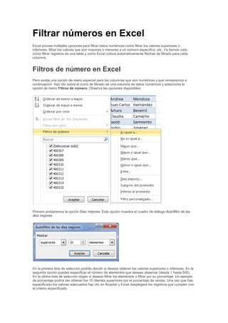 Filtrar números en Excel
Excel provee múltiples opciones para filtrar datos numéricos como filtrar los valores superiores o
inferiores, filtrar los valores que son mayores o menores a un número específico, etc. Ya hemos visto
cómo filtrar registros de una tabla y cómo Excel coloca automáticamente flechas de filtrado para cada
columna.
Filtros de número en Excel
Pero existe una opción de menú especial para las columnas que son numéricas y que revisaremos a
continuación. Haz clic sobre el icono de filtrado de una columna de datos numéricos y selecciona la
opción de menú Filtros de número. Observa las opciones disponibles:
Primero probaremos la opción Diez mejores. Esta opción muestra el cuadro de diálogo Autofiltro de las
diez mejores
En la primera lista de selección podrás decidir si deseas obtener los valores superiores o inferiores. En la
segunda opción puedes especificar el número de elementos que deseas observar (desde 1 hasta 500).
En la última lista de selección eliges si deseas filtrar los elementos o filtrar por su porcentaje. Un ejemplo
de porcentaje podría ser obtener los 10 clientes superiores por el porcentaje de ventas. Una vez que has
especificado los valores adecuados haz clic en Aceptar y Excel desplegará los registros que cumplen con
el criterio especificado.
 