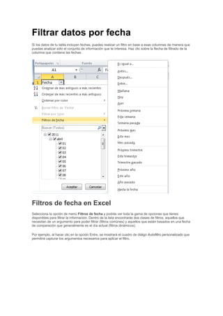 Filtrar datos por fecha
Si los datos de tu tabla incluyen fechas, puedes realizar un filtro en base a esas columnas de manera que
puedas analizar sólo el conjunto de información que te interesa. Haz clic sobre la flecha de filtrado de la
columna que contiene las fechas:
Filtros de fecha en Excel
Selecciona la opción de menú Filtros de fecha y podrás ver toda la gama de opciones que tienes
disponibles para filtrar la información. Dentro de la lista encontrarás dos clases de filtros, aquellos que
necesitan de un argumento para poder filtrar (filtros comúnes) y aquellos que están basados en una fecha
de comparación que generalmente es el día actual (filtros dinámicos).
Por ejemplo, al hacer clic en la opción Entre, se mostrará el cuadro de diálgo Autofiltro personalizado que
permitirá capturar los argumentos necesarios para aplicar el filtro.
 