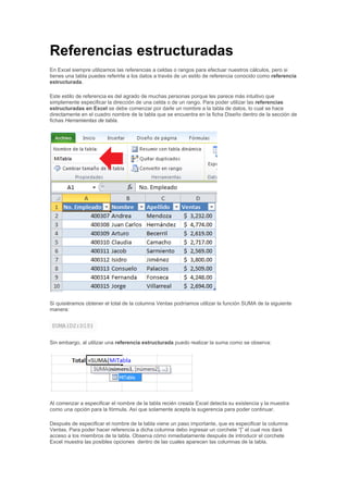 Referencias estructuradas
En Excel siempre utilizamos las referencias a celdas o rangos para efectuar nuestros cálculos, pero si
tienes una tabla puedes referirte a los datos a través de un estilo de referencia conocido como referencia
estructurada.
Este estilo de referencia es del agrado de muchas personas porque les parece más intuitivo que
simplemente especificar la dirección de una celda o de un rango. Para poder utilizar las referencias
estructuradas en Excel se debe comenzar por darle un nombre a la tabla de datos, lo cual se hace
directamente en el cuadro nombre de la tabla que se encuentra en la ficha Diseño dentro de la sección de
fichas Herramientas de tabla.
Si quisiéramos obtener el total de la columna Ventas podríamos utilizar la función SUMA de la siguiente
manera:
SUMA(D2:D10)
Sin embargo, al utilizar una referencia estructurada puedo realizar la suma como se observa:
Al comenzar a especificar el nombre de la tabla recién creada Excel detecta su existencia y la muestra
como una opción para la fórmula. Así que solamente acepta la sugerencia para poder continuar.
Después de especificar el nombre de la tabla viene un paso importante, que es especificar la columna
Ventas. Para poder hacer referencia a dicha columna debo ingresar un corchete “[” el cual nos dará
acceso a los miembros de la tabla. Observa cómo inmediatamente después de introducir el corchete
Excel muestra las posibles opciones dentro de las cuales aparecen las columnas de la tabla.
 