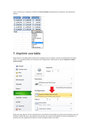Y por si fuera poco, podemos modificar la Fila de totales especificando la operación que deseamos
aplicar.
7. Imprimir una tabla
Para imprimir una tabla debes seleccionar cualquiera de sus celdas y oprimir la combinación de teclas
CTRL + P y posteriormente, en la sección de Configuración, seleccionar la opción Imprimir la tabla
seleccionada.
Estas son solo algunas de las características y beneficios de las tablas en Excel que demuestran que son
intuitivas, fáciles de usar y que además nos proveen de mucha funcionalidad sin tanta complejidad. La
próxima vez que organices tus datos en Excel considera utilizar una tabla.
 