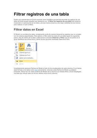Filtrar registros de una tabla
Existe una característica en Excel conocida como Autofiltrar que permite esconder los regitros de una
tabla de Excel excepto aquellos que deseamos ver. Al filtrar los registros de una tabla sólo estamos
mostrando un subconjunto de los datos y de esa manera tenemos una mejor visibildiad de los mismos
para realizar un buen análisis.
Filtrar datos en Excel
El filtrado no re-ordena los datos, simplemente oculta de manera temporal los registros que no cumplen
con los criterios especificados. Para aplicar un filtro sobre los datos de una tabla siguie los siguientes
pasos. Haz clic dentro de la tabla y selecciona el comando Ordernar y Filtrar que se encuentra en el
grupo Modificar de la ficha Inicio y dentro de las opciones mostradas selecciona Filtro:
Inmediatamente aparecen flechas de filtrado al lado de los encabezados de cada columna. Si ya habías
dado formato a los datos como tabla previamente, entonces estas flechas de filtrado ya estaban
presentes. Ahora haz clic sobre la flecha de filtrado de la columna que deseas filtrar y Excel desplegará
una lista que incluye cada uno de los valores únicos de la columna.
 