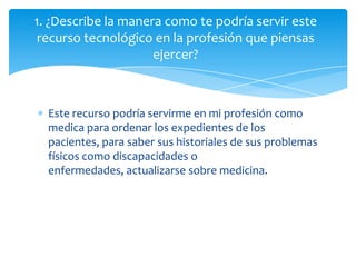 1. ¿Describe la manera como te podría servir este
 recurso tecnológico en la profesión que piensas
                     ejercer?



  Este recurso podría servirme en mi profesión como
  medica para ordenar los expedientes de los
  pacientes, para saber sus historiales de sus problemas
  físicos como discapacidades o
  enfermedades, actualizarse sobre medicina.
 