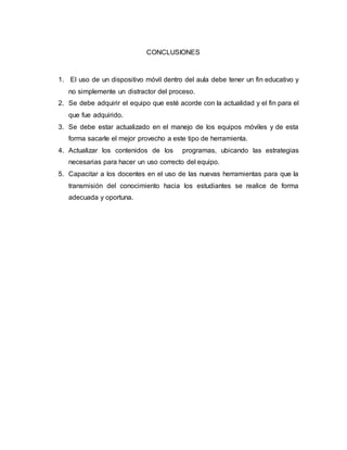 CONCLUSIONES 
1. El uso de un dispositivo móvil dentro del aula debe tener un fin educativo y 
no simplemente un distractor del proceso. 
2. Se debe adquirir el equipo que esté acorde con la actualidad y el fin para el 
que fue adquirido. 
3. Se debe estar actualizado en el manejo de los equipos móviles y de esta 
forma sacarle el mejor provecho a este tipo de herramienta. 
4. Actualizar los contenidos de los programas, ubicando las estrategias 
necesarias para hacer un uso correcto del equipo. 
5. Capacitar a los docentes en el uso de las nuevas herramientas para que la 
transmisión del conocimiento hacia los estudiantes se realice de forma 
adecuada y oportuna. 
 