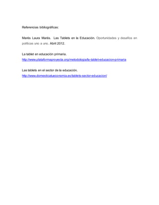 Referencias bibliográficas: 
Marés Laura Marés. Las Tablets en la Educación. Oportunidades y desafíos en 
políticas uno a uno. Abril 2012. 
La tablet en educación primaria. 
http://www.plataformaproyecta.org/metodologia/la-tablet-educacion-primaria 
Las tablets en el sector de la educación. 
http://www.domesticatueconomia.es/tablets-sector-educacion/ 
