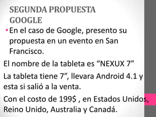 SEGUNDA PROPUESTA
GOOGLE
•En el caso de Google, presento su
propuesta en un evento en San
Francisco.
El nombre de la tableta es “NEXUX 7”
La tableta tiene 7”, llevara Android 4.1 y
esta si salió a la venta.
Con el costo de 199$ , en Estados Unidos,
Reino Unido, Australia y Canadá.
 