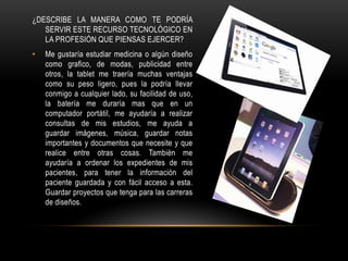 ¿DESCRIBE LA MANERA COMO TE PODRÍA
   SERVIR ESTE RECURSO TECNOLÓGICO EN
   LA PROFESIÓN QUE PIENSAS EJERCER?
•   Me gustaría estudiar medicina o algún diseño
    como grafico, de modas, publicidad entre
    otros, la tablet me traería muchas ventajas
    como su peso ligero, pues la podría llevar
    conmigo a cualquier lado, su facilidad de uso,
    la batería me duraría mas que en un
    computador portátil, me ayudaría a realizar
    consultas de mis estudios, me ayuda a
    guardar imágenes, música, guardar notas
    importantes y documentos que necesite y que
    realice entre otras cosas. También me
    ayudaría a ordenar los expedientes de mis
    pacientes, para tener la información del
    paciente guardada y con fácil acceso a esta.
    Guardar proyectos que tenga para las carreras
    de diseños.
 