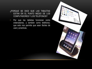 ¿PORQUE SE DICE QUE LAS TABLETAS
   ESTÁN EN EL PUNTO MEDIO DE LOS
   COMPUTADORES Y LOS TELÉFONOS?
•   Por que las tabletas funcionan como
    ordenadores, y también como teléfonos;
    que esto nos permite que sean fáciles de
    usar y practicas.
 