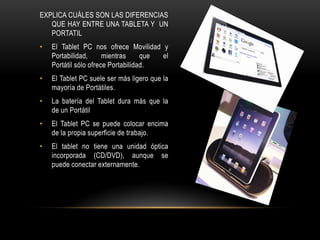EXPLICA CUÁLES SON LAS DIFERENCIAS
   QUE HAY ENTRE UNA TABLETA Y UN
   PORTATIL
•   El Tablet PC nos ofrece Movilidad y
    Portabilidad,      mientras     que el
    Portátil sólo ofrece Portabilidad.
•   El Tablet PC suele ser más ligero que la
    mayoría de Portátiles.
•   La batería del Tablet dura más que la
    de un Portátil
•   El Tablet PC se puede colocar encima
    de la propia superficie de trabajo.
•   El tablet no tiene una unidad óptica
    incorporada (CD/DVD), aunque se
    puede conectar externamente.
 
