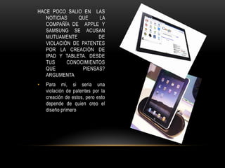 HACE POCO SALIO EN LAS
   NOTICIAS    QUE    LA
   COMPAÑÍA DE APPLE Y
   SAMSUNG SE ACUSAN
   MUTUAMENTE         DE
   VIOLACIÓN DE PATENTES
   POR LA CREACIÓN DE
   IPAD Y TABLETA. DESDE
   TUS     CONOCIMIENTOS
   QUE          PIENSAS?
   ARGUMENTA
•   Para mi, si seria una
    violación de patentes por la
    creación de estos, pero esto
    depende de quien creo el
    diseño primero
 