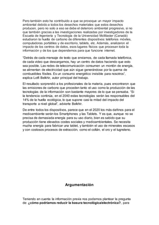 Pero también esto ha contribuido a que se provoque un mayor impacto
ambiental debido a todos los desechos materiales que estos desechos
producen, pero no solo a eso se debe el deterioro ambiental progresivo, si no
que también gracias a las investigaciones realizadas por investigadores de la
Escuela de Ingeniería y Tecnología de la Universidad McMaster (Canadá)
estudiaron la huella de carbono de diferentes dispositivos: teléfonos móviles,
computadoras portátiles y de escritorio, tablets, etc. Además, analizaron el
impacto de los centros de datos, esos lugares físicos que procesan toda la
información y de los que dependemos para que funcione internet.
“Detrás de cada mensaje de texto que enviamos, de cada llamada telefónica,
de cada video que descargamos, hay un centro de datos haciendo que esto
sea posible. Las redes de telecomunicación consumen un montón de energía,
se alimentan de electricidad que aún sigue generándose por la quema de
combustibles fósiles. Es un consumo energético invisible para nosotros”,
explica Lotfi Belkhir, autor principal del trabajo.
El resultado sorprendió a los profesionales de la materia, pues encontraron que
las emisiones de carbono que proceden tanto el uso como la producción de las
tecnologías de la información son bastante mayores de lo que se pensaba. “Si
la tendencia continúa, en el 2040 estas tecnologías serán las responsables del
14% de la huella ecológica, lo que supone casi la mitad del impacto del
transporte a nivel global”, advierte Belkhir.
De entre todos los dispositivos, parece que en el 2020 los más dañinos para el
medioambiente serán los Smartphones y las Tablets. Y es que, aunque no se
precisa de demasiada energía para su uso diario, bien es sabido que su
producción tiene elevados costes sociales y medioambientales. Se necesita
mucha energía para fabricar una tablet, y también el uso de minerales escasos
y con costosos procesos de extracción, como el coltán, el oro y el tugnsteno.
Argumentación
Teniendo en cuenta la información previa nos podemos plantear la pregunta
de: ¿cómo podríamos reducir la basura tecnológica/electrónica?, para
 