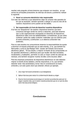 resolver esta pregunta primero tenemos que empezar con nosotros, ya que
somos los principales productores de este tipo de basura y podríamos realizar
lo siguiente:
8. Hacer un consumo electrónico más responsable
Con esto nos referimos a que deberíamos dejar de comprar más aparatos de
los que se necesitan, también aprender a alargar un poco la vida útil de
nuestros dispositivos como pueden ser las tablets.
9. Ser responsable a la hora de desechar nuestros dispositivos
A la hora de “despedirnos” de nuestros dispositivos tenemos que tener
conciencia del lugar donde los vamos a desechar, para esto tenemos
que ir a las organizaciones encargadas en desechos de dispositivos
electrónicos tales como las tabletas/tablets o smartphones ya que estos
contienen partes las cuales contienen materiales que son dañinos para
el medio ambiente y contribuirían a un deterioro ambiental más
acelerado..
Pero no solo nosotros los consumidores tenemos la responsabilidad de ayudar
a disminuir el impacto ambiental que se está viviendo, si no, que también los
fabricantes y como lo dijo Rüdiger Kühr, coautor del 'Estudio de la basura
electrónica global', : "El eco diseño, o mejorar el diseño de los componentes en
los aparatos electrónicos y eléctricos para que resulte más fácil reciclarlos,
recolectarlos y reutilizarlos, permitiría no solo un mayor control de este tipo de
residuos, sino también recuperar muchos de ellos como recursos útiles".
Pero las empresas productoras de dispositivos electrónicos no solo deberían
mejorar el diseño de las tabletas y demás dispositivos, si no, que también
deberían tener más sensibilidad y tomar más en consideración el medio
ambiente y con esto quiero decir que deberían ofrecer por ejemplo:
1. Una mejor formación ambiental a sus trabajadores
2. Aplicar técnicas para reducir la contaminación desde su origen
3. Que la misma empresa se encargue en reciclar sus productos para así no
seguir creando más y por lo tanto creando productos que en un par de años
será más basura tecnológica.
Conclusiones
 