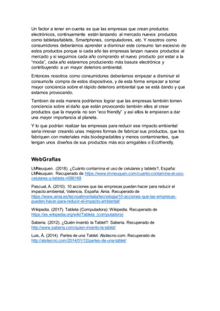 Un factor a tener en cuenta es que las empresas que crean productos
electrónicos, continuamente están lanzando al mercado nuevos productos
como tabletas/tablets, Smartphones, computadores, etc. Y nosotros como
consumidores deberíamos aprender a disminuir este consumo tan excesivo de
estos productos porque si cada año las empresas lanzan nuevos productos al
mercado y si seguimos cada año comprando el nuevo producto por estar a la
“moda”, cada año estaremos produciendo más basura electrónica y
contribuyendo a un mayor deterioro ambiental.
Entonces nosotros como consumidores deberíamos empezar a disminuir el
consumo/la compra de estos dispositivos, y de esta forma empezar a tomar
mayor conciencia sobre el rápido deterioro ambiental que se está dando y que
estamos provocando.
Tambien de esta manera podríamos lograr que las empresas también tomen
conciencia sobre el daño que están provocando también ellos al crear
productos que la mayoría no son “eco friendly” y así ellos le empiecen a dar
una mayor importancia al planeta.
Y lo que podrían realizar las empresas para reducir ese impacto ambiental
seria innovar creando unas mejores formas de fabricar sus productos, que los
fabriquen con materiales más biodegradables y menos contaminantes, que
tengan unos diseños de sus productos más eco amigables o Ecofriendly.
WebGrafías
LMNeuquen. (2018). ¿Cuánto contamina el uso de celulares y tablets?, España:
LMNeuquen. Recuperado de https://www.lmneuquen.com/cuanto-contamina-el-uso-
celulares-y-tablets-n586168
Pascual, A. (2010). 10 acciones que las empresas pueden hacer para reducir el
impacto ambiental, Valencia, España: Ainia. Recuperado de
https://www.ainia.es/tecnoalimentalia/tecnologia/10-acciones-que-las-empresas-
pueden-hacer-para-reducir-el-impacto-ambiental/
Wikipedia. (2017). Tableta (Computadora): Wikipedia. Recuperado de
https://es.wikipedia.org/wiki/Tableta_(computadora)
Saberia. (2012). ¿Quién inventó la Tablet?: Saberia. Recuperado de
http://www.saberia.com/quien-invento-la-tablet/
Luis, Á. (2014). Partes de una Tablet: Alsitecno.com. Recuperado de
http://alsitecno.com/2014/01/12/partes-de-una-tablet/
 
