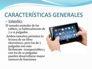 CARACTERÍSTICAS GENERALES
 TAMAÑO:
El tamaño estándar de las
tablets, es habitualmente de
7 a 12 pulgadas.
Ambos tamaños permiten la
lectura de un libro
electrónico, pero los de 7
pulgadas son más
fácilmente transportables y
con los de 10 pulgadas
pueden desarrollarse mayor
número de funciones
 