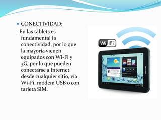  CONECTIVIDAD:
En las tablets es
fundamental la
conectividad, por lo que
la mayoría vienen
equipados con Wi-Fi y
3G, por lo que pueden
conectarse a Internet
desde cualquier sitio, vía
Wi-Fi, módem USB o con
tarjeta SIM.
 