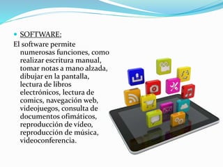  SOFTWARE:
El software permite
numerosas funciones, como
realizar escritura manual,
tomar notas a mano alzada,
dibujar en la pantalla,
lectura de libros
electrónicos, lectura de
comics, navegación web,
videojuegos, consulta de
documentos ofimáticos,
reproducción de vídeo,
reproducción de música,
videoconferencia.
 