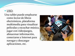  USO:
Una tablet puede emplearse
como lector de libros
electrónicos, plataforma
multimedia para visualizar
películas y escuchar música,
jugar con vídeojuegos,
almacenar información,
conectarse a Internet para
navegar y descargar
aplicaciones, etc.
 