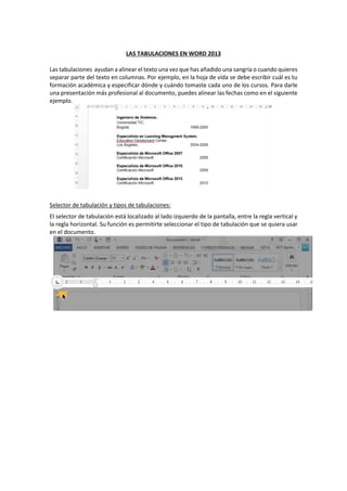 LAS TABULACIONES EN WORD 2013
Las tabulaciones ayudan a alinear el texto una vez que has añadido una sangría o cuando quieres
separar parte del texto en columnas. Por ejemplo, en la hoja de vida se debe escribir cuál es tu
formación académica y especificar dónde y cuándo tomaste cada uno de los cursos. Para darle
una presentación más profesional al documento, puedes alinear las fechas como en el siguiente
ejemplo.
Selector de tabulación y tipos de tabulaciones:
El selector de tabulación está localizado al lado izquierdo de la pantalla, entre la regla vertical y
la regla horizontal. Su función es permitirte seleccionar el tipo de tabulación que se quiera usar
en el documento.
 