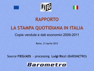 RAPPORTO
  LA STAMPA QUOTIDIANA IN ITALIA
    Copie vendute e dati economici 2009-2011

                  Roma, 21 Aprile 2012




Source FIEG/ADS - processing Luigi Ricci (BAROMETRO)
 