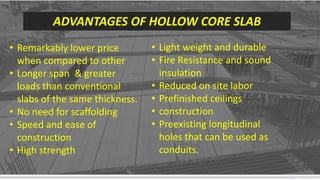 Contoso Ltd.
Add a footer
13
ADVANTAGES OF HOLLOW CORE SLAB
• Remarkably lower price
when compared to other
• Longer span & greater
loads than conventional
slabs of the same thickness.
• No need for scaffolding
• Speed and ease of
construction
• High strength
• Light weight and durable
• Fire Resistance and sound
insulation
• Reduced on site labor
• Prefinished ceilings
• construction
• Preexisting longitudinal
holes that can be used as
conduits.
 