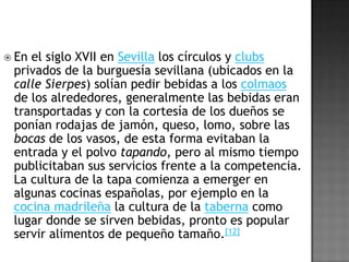 VariedadesLa variedad de tapas es grande y dependerá en gran medida de la región culinaria española donde se encuentre el comensal.[6] No existe un canon que mencione nada acerca de tamaño de la tapa, pero en la mayoría de los casos alcanza unos cuantos bocados. Además de estas características regionales existen otras categorías como pueden ser: las tapas que se sirven frías, las que se sirven calientes. En un bar de montaditos se servirán con pan en forma de pequeños bocadillos, en otros sitios se servirán en cazuelas de barro.