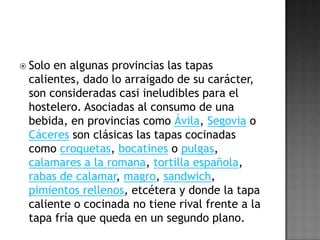 En ciertos bares también es habitual poner nombres curiosos a las tapas más elaboradas, dando lugar a títulos como secreto, revoltijo, toy esmayao, loquesea, etc. que llaman la atención del cliente y normalmente le obligan a preguntar al camarero en qué consiste dicha tapa. La tapa representa un terreno fértil para la imaginación