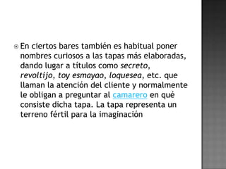 En la serie los ladrones van a la oficina que se rueda en un bar, es frecuente que se sirvan tapas y que se expongan en los aparadores del bar.INGREDIENTESLas aceitunas verdes, de „manzanilla", machacadas, gordales, rellenas, aliñadas o deshuesadas, podrían por sí solas ocupar todo un tratado de la tapa. quesos, jamones, aceitunas, frutos secos y verduras o carnes fritas o asadas.Junto a ellas, también se han universalizado los rodajas de chorizo o de lomo embutido, las lonchas de queso o de jamón curado, que a fin de cuentas son el origen de la „tapadera" del jarro de vino medieval.Y a partir de estos ingredientes seculares, el recetario del tapeo abarca toda clase de alimentos: la carne, el pescado, las verduras, los huevos y cualquier otro producto pueden formar parte del mundo de la tapa.Los fritos se impusieron sobre las salsas, salvo en algunas pequeñas excepciones: los boquerones, calamares, salchichas, buñuelos, croquetas, patatas y torreznos forman parte del mundo de las tapas de fritura; los guisos de cazuela también lo hicieron, como pueden ser los callos a la madrileña, las berenjenas de Almagro o las alubias aliñadas.