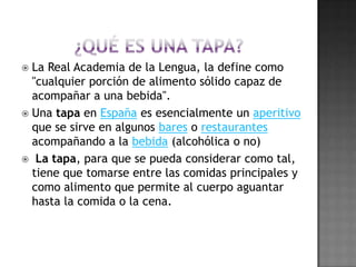 ¿QUÉ ES UNA TAPA?La Real Academia de la Lengua, la define como "cualquier porción de alimento sólido capaz de acompañar a una bebida". Una tapa en España es esencialmente un aperitivo que se sirve en algunos bares o restaurantes acompañando a la bebida (alcohólica o no) La tapa, para que se pueda considerar como tal, tiene que tomarse entre las comidas principales y como alimento que permite al cuerpo aguantar hasta la comida o la cena.