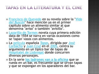 Los fritos se impusieron sobre las salsas, salvo en algunas pequeñas excepciones: los boquerones, calamares, salchichas, buñuelos, croquetas, patatas y torreznos forman parte del mundo de las tapas de fritura; los guisos de cazuela también lo hicieron, como pueden ser los callos a la madrileña, las berenjenas de Almagro o las alubias aliñadas. Y finalmente, las recetas seculares como la tortilla de patatas, los buñuelos de bacalao, las croquetas y los escabeches quedaron como platos obligados a la hora del aperitivo que, acompañados de cualquier ensalada, podían sustituir perfectamente una comida completa. Consejos para ir de tapas:El número ideal de personas para salir a tapear es, en mi opinión, de cuatro. Pero es razonable un mínimo de tres y un máximo de seis. Más ya sería multitud.