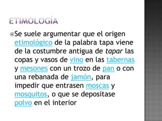 ETIMOLOGÍASe suele argumentar que el origen etimológico de la palabra tapa viene de la costumbre antigua de tapar las copas y vasos de vino en las tabernas y mesones con un trozo de pan o con una rebanada de jamón, para impedir que entrasen moscas y mosquitos, o que se depositase polvo en el interior