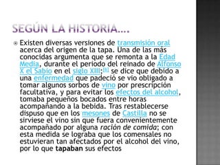 SEGÚN LA HISTORIA….Existen diversas versiones de transmisión oral acerca del origen de la tapa. Una de las más conocidas argumenta que se remonta a la Edad Media, durante el periodo del reinado de Alfonso X el Sabio en el siglo XIII;[6] se dice que debido a una enfermedad que padeció se vio obligado a tomar algunos sorbos de vino por prescripción facultativa, y para evitar los efectos del alcohol, tomaba pequeños bocados entre horas acompañando a la bebida. Tras restablecerse dispuso que en los mesones de Castilla no se sirviese el vino sin que fuera convenientemente acompañado por alguna ración de comida; con esta medida se lograba que los comensales no estuvieran tan afectados por el alcohol del vino, por lo que tapaban sus efectosLA LEYENDA…Otra leyenda cuenta que, durante el reinado de los Reyes Católicos, debido al aumento de los incidentes causados por los carreteros a la salida de las tabernas a causa de la gran cantidad de cerveza y vino ingeridos, se obligó a los taberneros a servir la copa de vino o la jarra de cerveza con una tapa. Esta consistía en un plato con algo de comida fría, ya fuera jamón, queso, o lo que tuviera a mano el tabernero. Los clientes debían primero acabar con la comida para poder quitar la tapa y así beberse el vino o la cerveza. Con esta medida se pretendía acabar con los incidentes de los carreteros, procurando que éstos salieran de las tabernas lo menos ebrios posibles.OTROS CUENTAN…Un tercer cuento popular, dice que el sobrenombre de "tapa" surgió cuando los Reyes Católicos, yendo de visita a Cádiz pararon en el camino desde la Isla de León (hoy en día San Fernando). En la taberna en la que pararon, había un número exagerado de moscas. Por este motivo, Fernando II de Aragón pidió que, mediante una loncha de algún embutido que tuviese el tabernero, se tapase su vaso de vino. Así lo hizo el tabernero, cubriendo el vaso del monarca con una loncha de salami con estas palabras: "Aquí tiene su tapa, majestad". Esto se convirtió en poco tiempo en una costumbre en las tabernas españolas, sobretodo en verano, ya que el clima cálido propiciaba la aparición de moscas en una época en la que la higiene era deficiente.