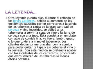 En el siglo XVII en Sevilla los círculos y clubs privados de la burguesía sevillana (ubicados en la calle Sierpes) solían pedir bebidas a los colmaos de los alrededores, generalmente las bebidas eran transportadas y con la cortesía de los dueños se ponían rodajas de jamón, queso, lomo, sobre las bocas de los vasos, de esta forma evitaban la entrada y el polvo tapando, pero al mismo tiempo publicitaban sus servicios frente a la competencia. La cultura de la tapa comienza a emerger en algunas cocinas españolas, por ejemplo en la cocina madrileña la cultura de la taberna como lugar donde se sirven bebidas, pronto es popular servir alimentos de pequeño tamaño.[12]CostumbresLas tapas mezclan el concepto de comer con el de socializar, es por esta razón por la que la tapa está unida al acto de 'tapear'. Los bares, entendidos como lugares de reunión, son el espacio ideal para la 'tapa'. De este concepto salen los verbos: 'tapear' (comer de tapas), 'ir de tapas' (ir de forma itinerante por diversos bares).
