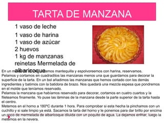 TARTA DE MANZANA
       1 vaso de leche
       1 vaso de harina
       1 vaso de azúcar
       2 huevos
       1 kg de manzanas
       reinetas Mermelada de
       albaricoque
En un molde de 26 cm. untamos mantequilla y espolvoreemos con harina, reservamos.
Pelamos y cortamos en cuadraditos las manzanas menos una que guardamos para decorar la
superficie de la tarta. En un bol añadimos las manzanas que hemos cortado con los demás
ingredientes y batimos con la batidora de brazo. Nos quedará una mezcla espesa que pondremos
en el molde que teníamos reservado.
Pelamos la manzana que habíamos reservado para decorar, cortamos en cuatro cuartos y la
fileteamos finamente. Yo puse las láminas de la manzana desde la parte superior de la tarta hasta
el centro.
Metemos en el horno a 180ºC durante 1 hora. Para comprobar si esta hecha la pinchamos con un
cuchillo y si sale limpio ya está. Sacamos la tarta del horno y le ponemos para dar brillo por encima
un poco de mermelada de albaricoque diluida con un poquito de agua. La dejamos enfriar, luego la
metemos en la nevera.
 