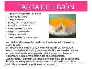 TARTA DE LIMÓN
   1 paquete de galletas tipo María
   3 yemas de huevo
   1 huevo entero
   El jugo de 1 limón y medio
   Ralladura de un limón
   6 cucharadas de azúcar
   80 gr. de mantequilla
   3 claras de huevo
   2 cucharadas de azúcar glas

Mezclar las galletas molidas con la mantequilla derretida y forrar un
molde de tarta.
En la batidora se mezclan el jugo de limón, las yemas, el huevo, el
azúcar, la ralladura de limón y la mantequilla. Una vez bien batido todo,
se vierte en el molde sobre la pasta y se introduce en el horno, a
temperatura media durante 40 minutos aproximadamente.
Mientras tanto, se montan las claras a punto de nieve con el azúcar glas.
Se pone el merengue en una manga pastelera y cuando la tarta está
cocinada se adorna la superficie con el merengue.
 