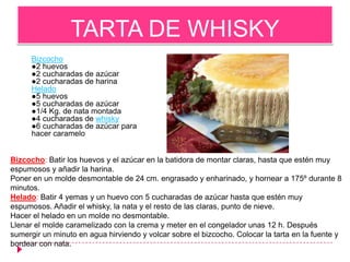 TARTA DE WHISKY
      Bizcocho
      ●2 huevos
      ●2 cucharadas de azúcar
      ●2 cucharadas de harina
      Helado
      ●5 huevos
      ●5 cucharadas de azúcar
      ●1/4 Kg. de nata montada
      ●4 cucharadas de whisky
      ●6 cucharadas de azúcar para
      hacer caramelo


Bizcocho: Batir los huevos y el azúcar en la batidora de montar claras, hasta que estén muy
espumosos y añadir la harina.
Poner en un molde desmontable de 24 cm. engrasado y enharinado, y hornear a 175º durante 8
minutos.
Helado: Batir 4 yemas y un huevo con 5 cucharadas de azúcar hasta que estén muy
espumosos. Añadir el whisky, la nata y el resto de las claras, punto de nieve.
Hacer el helado en un molde no desmontable.
Llenar el molde caramelizado con la crema y meter en el congelador unas 12 h. Después
sumergir un minuto en agua hirviendo y volcar sobre el bizcocho. Colocar la tarta en la fuente y
bordear con nata.
 