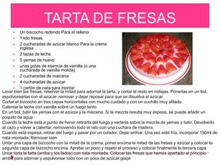 TARTA DE FRESAS
         Un biscocho redondo Para el relleno
       1 kilo fresas
       2 cucharadas de azúcar blanco Para la crema
          inglesa
       2 tazas de leche
       5 yemas de huevo
       unas gotas de esencia de vainilla (o una
          cucharada de vainilla molida)
       2 cucharadas de maicena
       4 cucharadas de azúcar
       1 cartón de nata para montar
Lavar bien las fresas, reservar la mitad para adornar la tarta, y cortar el resto en rodajas. Ponerlas en un bol,
espolvorearlas con el azúcar, remover y dejar reposar para que se disuelva el azúcar
Cortar el bizcocho en tres capas horizontales con mucho cuidado y con un cuchillo muy afilado
Calentar la leche con vainilla sobre un fuego lento
En un bol, batir las yemas con el azúcar y la maicena. Si la mezcla resulta muy espesa, se puede añadir un
poquito de agua
Cuando la leche está a punto de hervir retirarla del fuego y verterla sobre la mezcla de yemas y batir. Devolverlo
al cazo y volver a calentar, removiendo todo el rato con una cuchara de madera.
Cuando está espesa, retirar del fuego y pasar por un colador. Dejar enfriar. Una vez esté fría, incorporar 150ml de
nata montada. Remover bien
Untar una capa de bizcocho con la mitad de la crema, poner encima la mitad de las fresas y azúcar y colocar la
segunda capa de bizcocho encima. Apretar un poco y repetir el proceso y colocar finalmente la tercera capa
Untar toda la tarta (arriba y los lados) con nata montada. Colocar las fresas que hemos apartado al principio
arriba para adornar y espolvorear todo con un poco de azúcar glaçé
 
