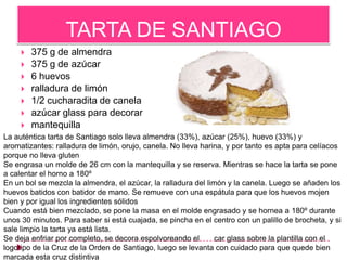TARTA DE SANTIAGO
        375 g de almendra
        375 g de azúcar
        6 huevos
        ralladura de limón
        1/2 cucharadita de canela
        azúcar glass para decorar
        mantequilla
La auténtica tarta de Santiago solo lleva almendra (33%), azúcar (25%), huevo (33%) y
aromatizantes: ralladura de limón, orujo, canela. No lleva harina, y por tanto es apta para celíacos
porque no lleva gluten
Se engrasa un molde de 26 cm con la mantequilla y se reserva. Mientras se hace la tarta se pone
a calentar el horno a 180º
En un bol se mezcla la almendra, el azúcar, la ralladura del limón y la canela. Luego se añaden los
huevos batidos con batidor de mano. Se remueve con una espátula para que los huevos mojen
bien y por igual los ingredientes sólidos
Cuando está bien mezclado, se pone la masa en el molde engrasado y se hornea a 180º durante
unos 30 minutos. Para saber si está cuajada, se pincha en el centro con un palillo de brocheta, y si
sale limpio la tarta ya está lista.
Se deja enfriar por completo, se decora espolvoreando el        car glass sobre la plantilla con el
logotipo de la Cruz de la Orden de Santiago, luego se levanta con cuidado para que quede bien
marcada esta cruz distintiva
 